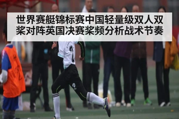 世界赛艇锦标赛中国轻量级双人双桨对阵英国决赛桨频分析战术节奏